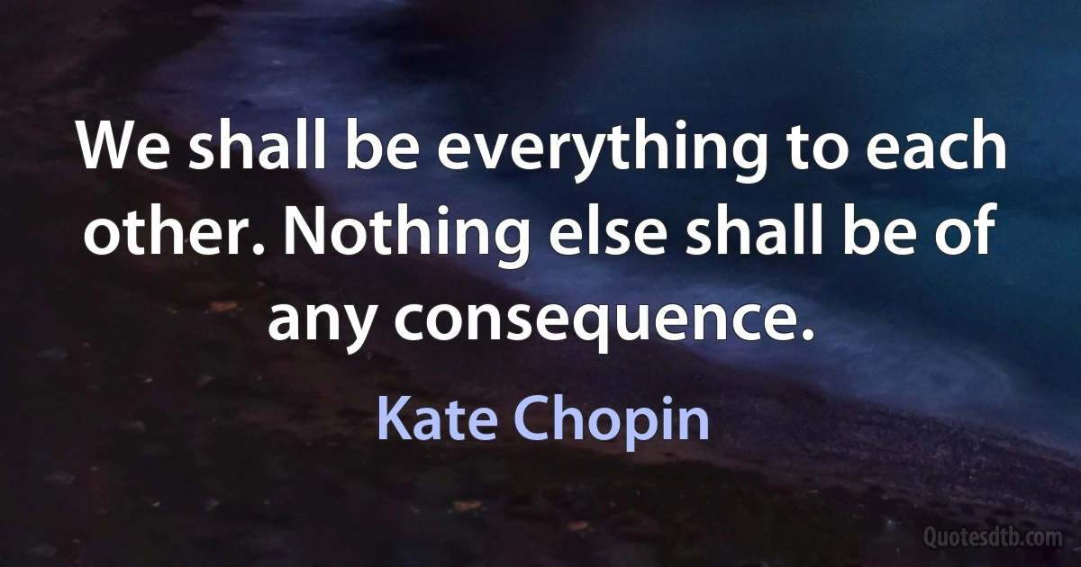 We shall be everything to each other. Nothing else shall be of any consequence. (Kate Chopin)