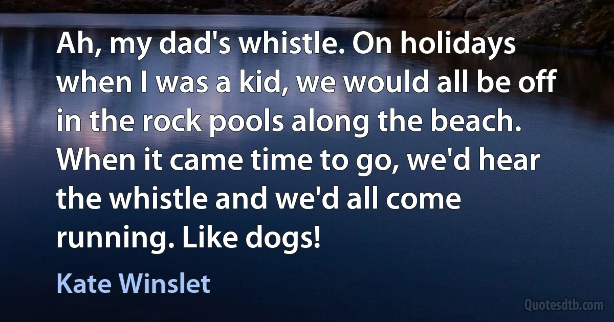 Ah, my dad's whistle. On holidays when I was a kid, we would all be off in the rock pools along the beach. When it came time to go, we'd hear the whistle and we'd all come running. Like dogs! (Kate Winslet)