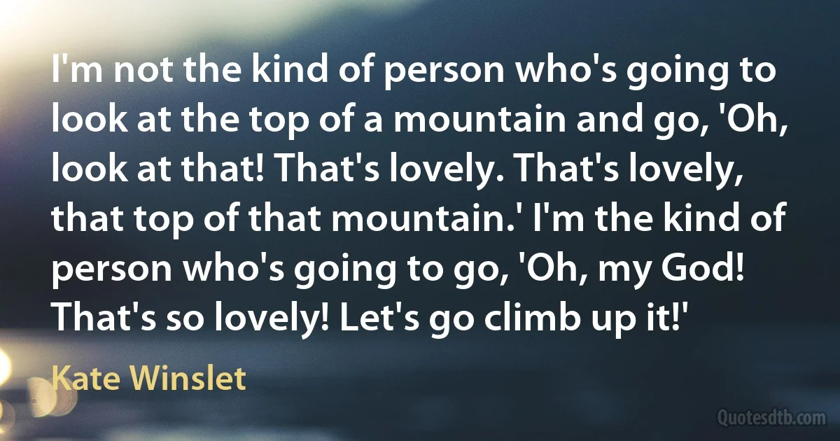 I'm not the kind of person who's going to look at the top of a mountain and go, 'Oh, look at that! That's lovely. That's lovely, that top of that mountain.' I'm the kind of person who's going to go, 'Oh, my God! That's so lovely! Let's go climb up it!' (Kate Winslet)