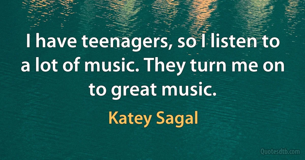 I have teenagers, so I listen to a lot of music. They turn me on to great music. (Katey Sagal)