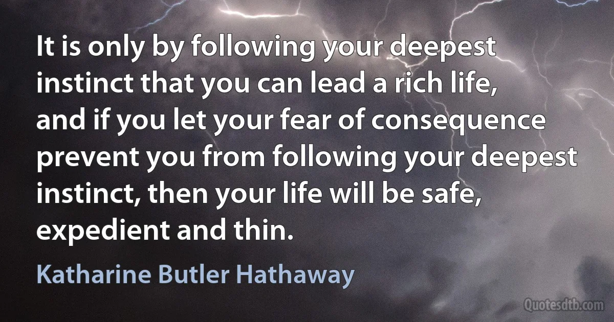 It is only by following your deepest instinct that you can lead a rich life, and if you let your fear of consequence prevent you from following your deepest instinct, then your life will be safe, expedient and thin. (Katharine Butler Hathaway)