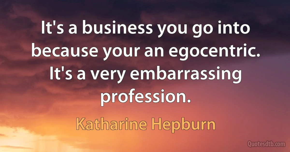 It's a business you go into because your an egocentric. It's a very embarrassing profession. (Katharine Hepburn)