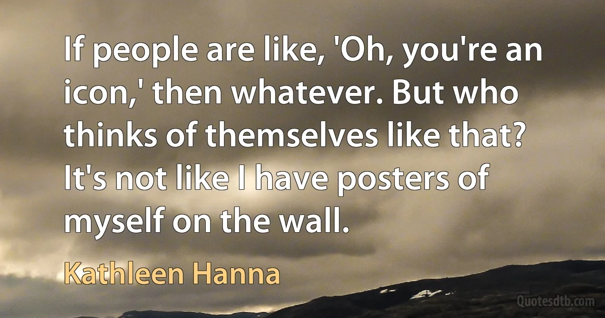 If people are like, 'Oh, you're an icon,' then whatever. But who thinks of themselves like that? It's not like I have posters of myself on the wall. (Kathleen Hanna)