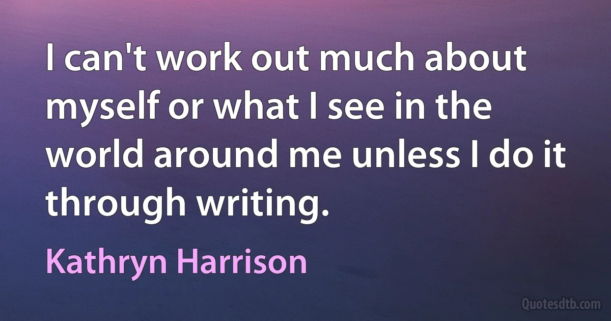 I can't work out much about myself or what I see in the world around me unless I do it through writing. (Kathryn Harrison)