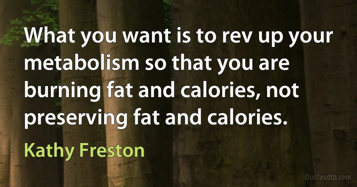 What you want is to rev up your metabolism so that you are burning fat and calories, not preserving fat and calories. (Kathy Freston)