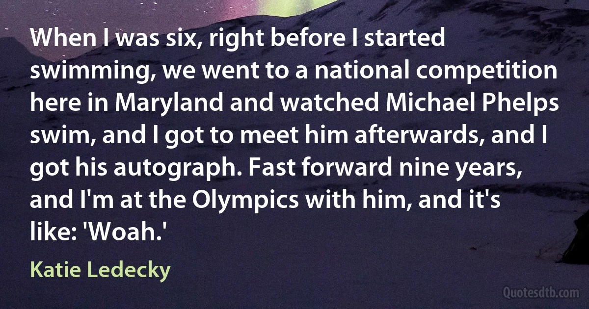 When I was six, right before I started swimming, we went to a national competition here in Maryland and watched Michael Phelps swim, and I got to meet him afterwards, and I got his autograph. Fast forward nine years, and I'm at the Olympics with him, and it's like: 'Woah.' (Katie Ledecky)