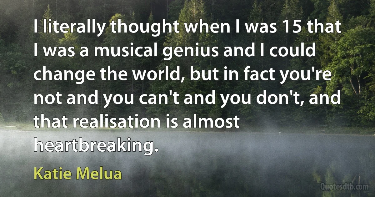 I literally thought when I was 15 that I was a musical genius and I could change the world, but in fact you're not and you can't and you don't, and that realisation is almost heartbreaking. (Katie Melua)