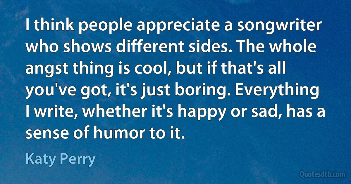 I think people appreciate a songwriter who shows different sides. The whole angst thing is cool, but if that's all you've got, it's just boring. Everything I write, whether it's happy or sad, has a sense of humor to it. (Katy Perry)