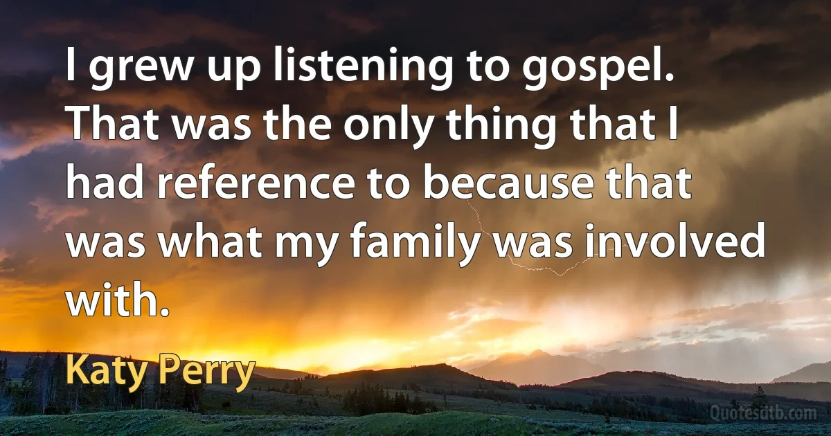 I grew up listening to gospel. That was the only thing that I had reference to because that was what my family was involved with. (Katy Perry)