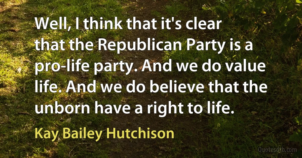 Well, I think that it's clear that the Republican Party is a pro-life party. And we do value life. And we do believe that the unborn have a right to life. (Kay Bailey Hutchison)