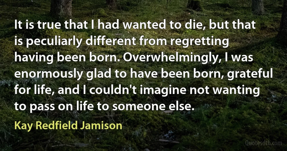 It is true that I had wanted to die, but that is peculiarly different from regretting having been born. Overwhelmingly, I was enormously glad to have been born, grateful for life, and I couldn't imagine not wanting to pass on life to someone else. (Kay Redfield Jamison)