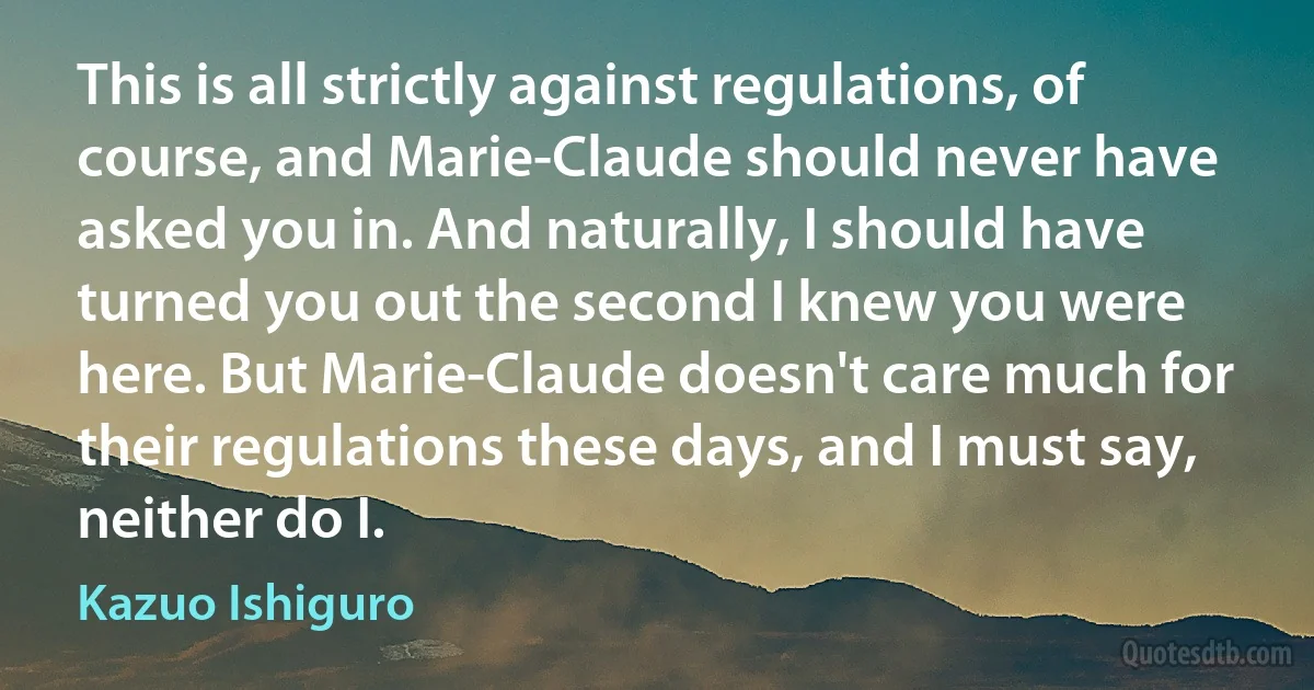 This is all strictly against regulations, of course, and Marie-Claude should never have asked you in. And naturally, I should have turned you out the second I knew you were here. But Marie-Claude doesn't care much for their regulations these days, and I must say, neither do I. (Kazuo Ishiguro)