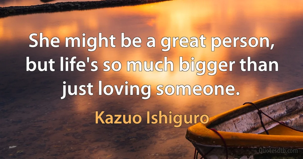 She might be a great person, but life's so much bigger than just loving someone. (Kazuo Ishiguro)