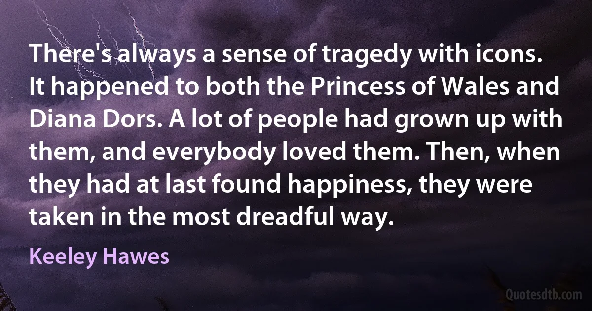 There's always a sense of tragedy with icons. It happened to both the Princess of Wales and Diana Dors. A lot of people had grown up with them, and everybody loved them. Then, when they had at last found happiness, they were taken in the most dreadful way. (Keeley Hawes)