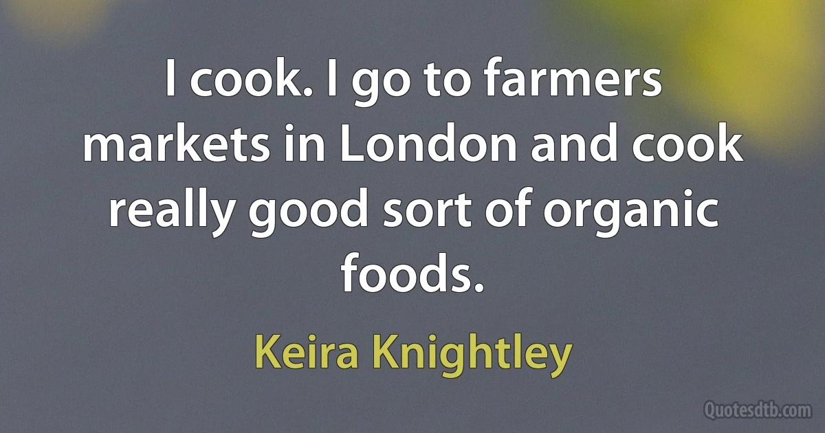 I cook. I go to farmers markets in London and cook really good sort of organic foods. (Keira Knightley)