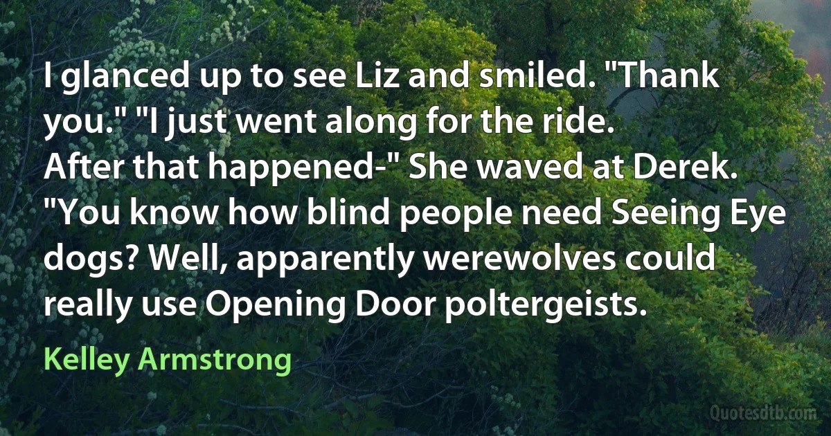 I glanced up to see Liz and smiled. "Thank you." "I just went along for the ride. After that happened-" She waved at Derek. "You know how blind people need Seeing Eye dogs? Well, apparently werewolves could really use Opening Door poltergeists. (Kelley Armstrong)