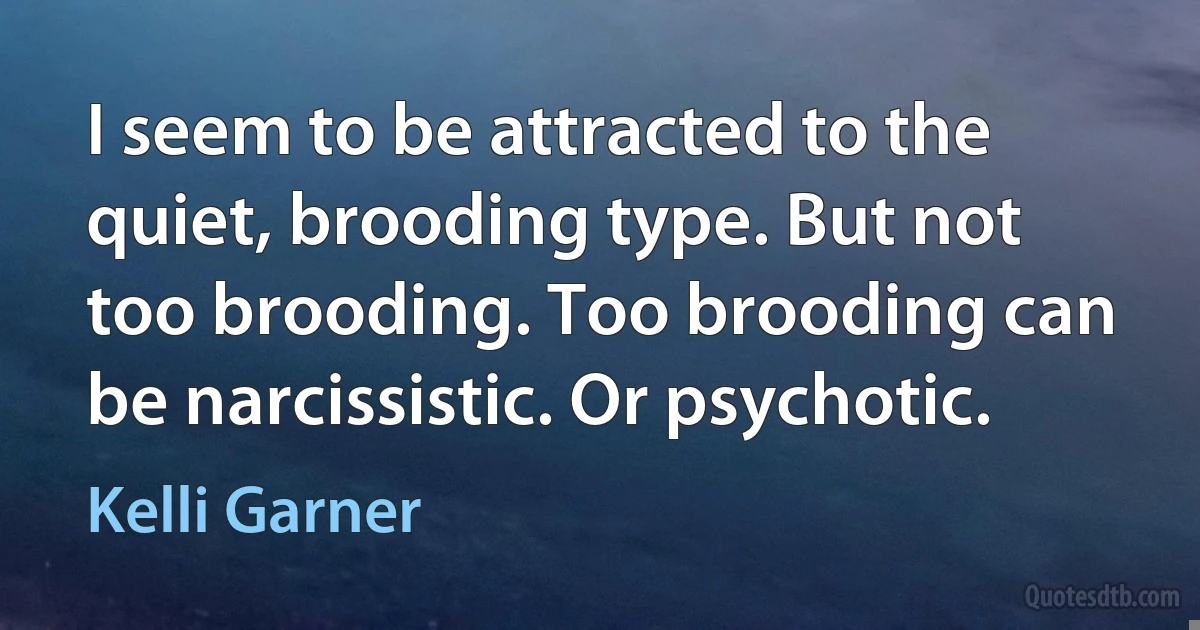 I seem to be attracted to the quiet, brooding type. But not too brooding. Too brooding can be narcissistic. Or psychotic. (Kelli Garner)