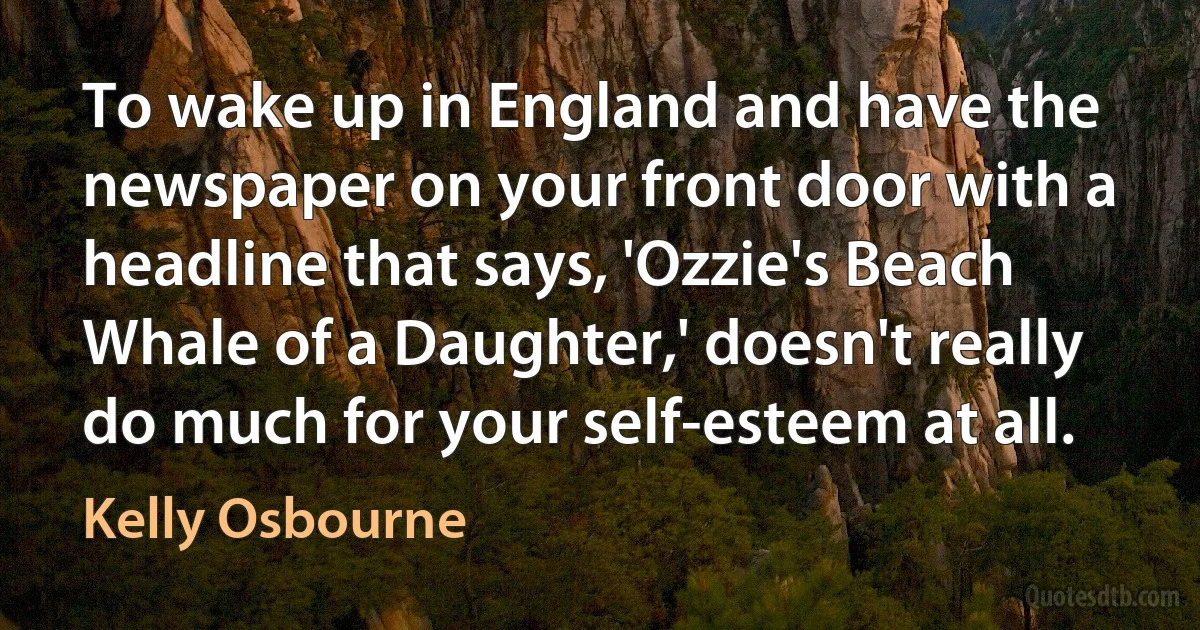 To wake up in England and have the newspaper on your front door with a headline that says, 'Ozzie's Beach Whale of a Daughter,' doesn't really do much for your self-esteem at all. (Kelly Osbourne)