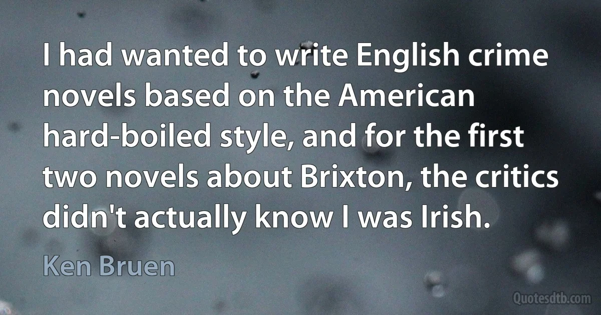 I had wanted to write English crime novels based on the American hard-boiled style, and for the first two novels about Brixton, the critics didn't actually know I was Irish. (Ken Bruen)