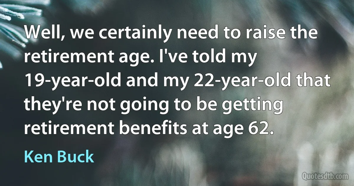 Well, we certainly need to raise the retirement age. I've told my 19-year-old and my 22-year-old that they're not going to be getting retirement benefits at age 62. (Ken Buck)