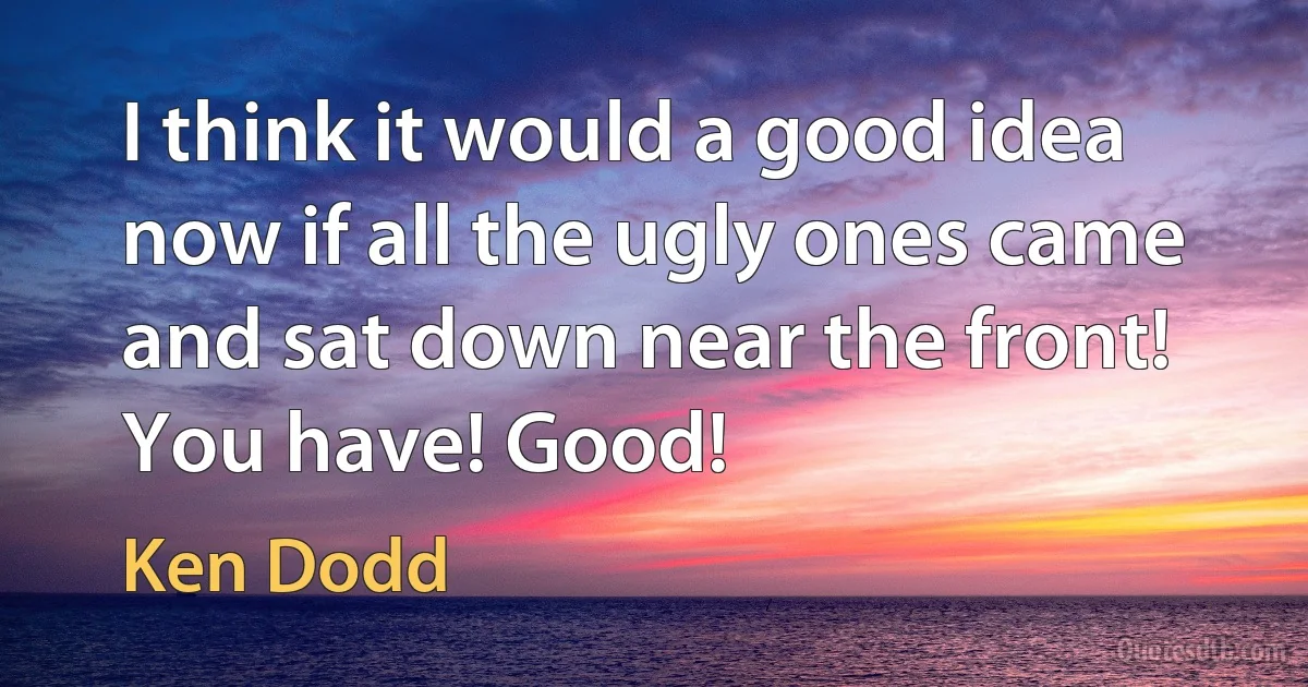 I think it would a good idea now if all the ugly ones came and sat down near the front! You have! Good! (Ken Dodd)