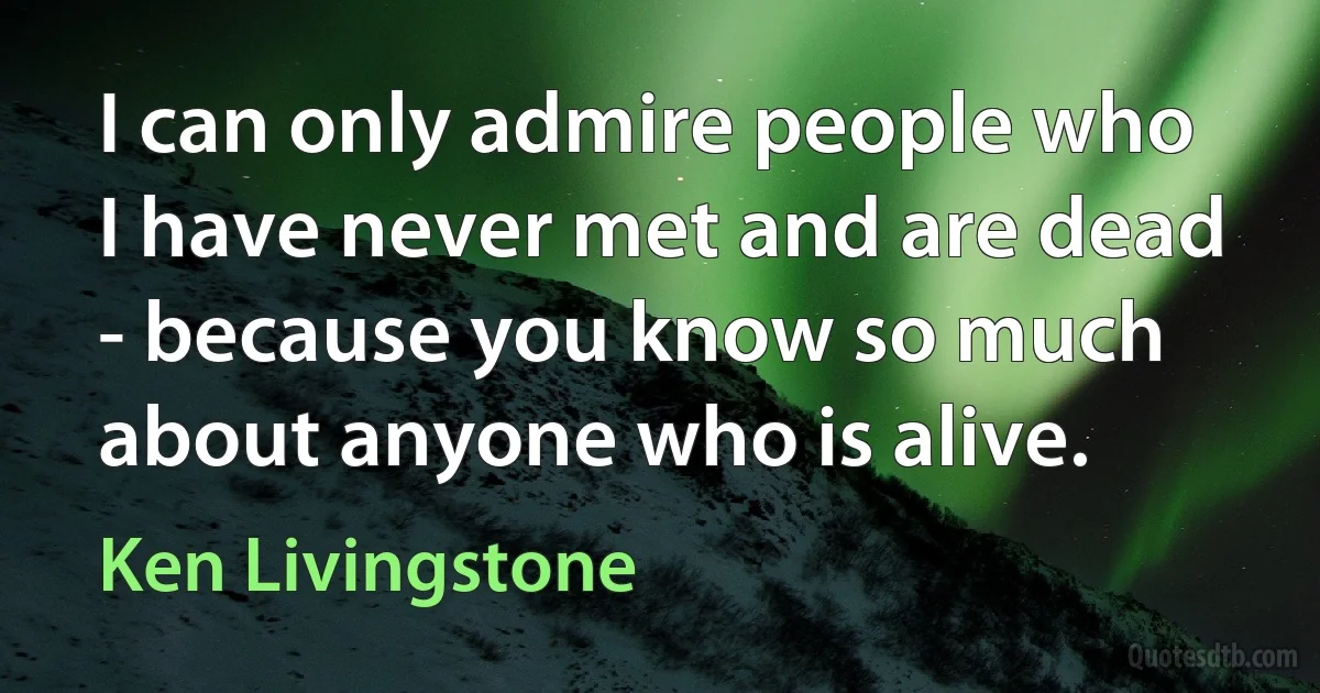 I can only admire people who I have never met and are dead - because you know so much about anyone who is alive. (Ken Livingstone)