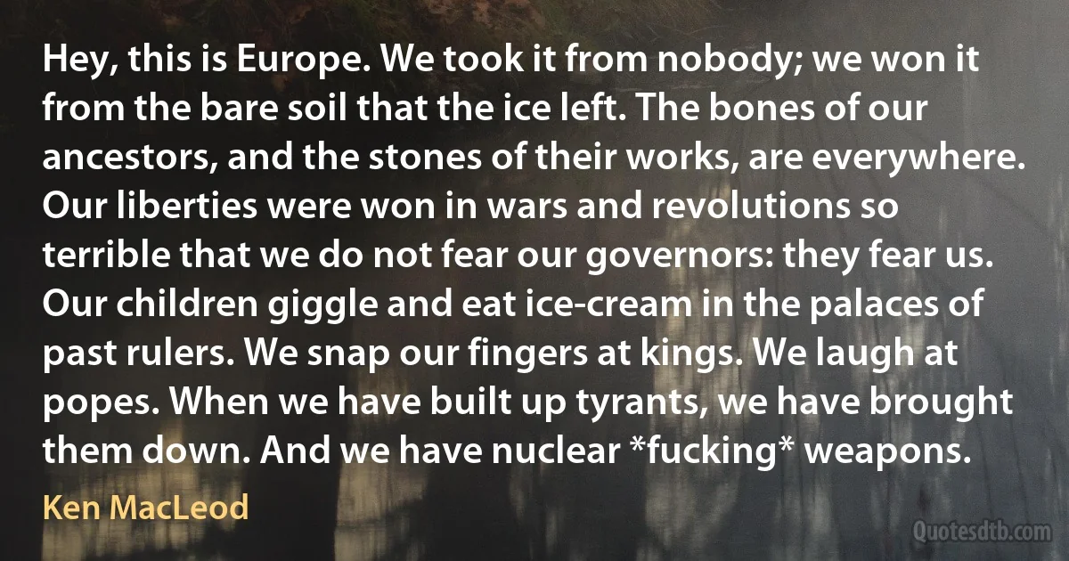 Hey, this is Europe. We took it from nobody; we won it from the bare soil that the ice left. The bones of our ancestors, and the stones of their works, are everywhere. Our liberties were won in wars and revolutions so terrible that we do not fear our governors: they fear us. Our children giggle and eat ice-cream in the palaces of past rulers. We snap our fingers at kings. We laugh at popes. When we have built up tyrants, we have brought them down. And we have nuclear *fucking* weapons. (Ken MacLeod)