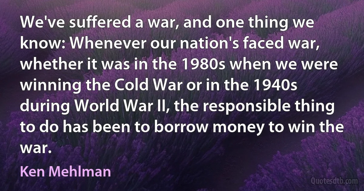 We've suffered a war, and one thing we know: Whenever our nation's faced war, whether it was in the 1980s when we were winning the Cold War or in the 1940s during World War II, the responsible thing to do has been to borrow money to win the war. (Ken Mehlman)