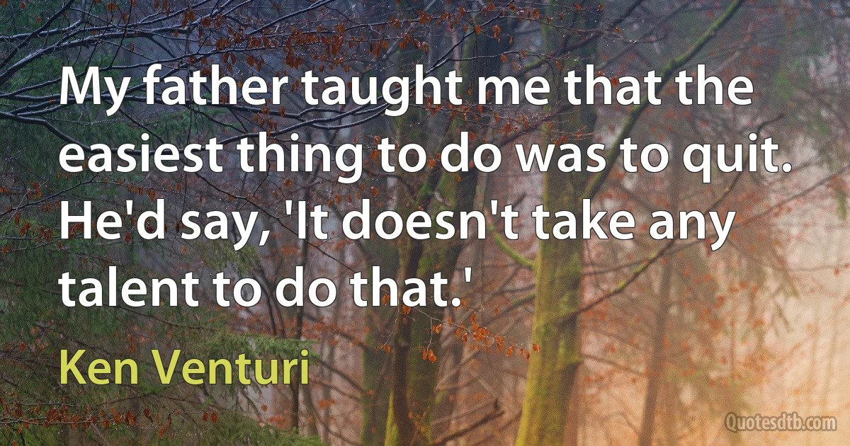 My father taught me that the easiest thing to do was to quit. He'd say, 'It doesn't take any talent to do that.' (Ken Venturi)