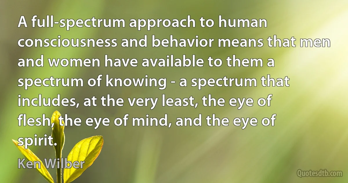 A full-spectrum approach to human consciousness and behavior means that men and women have available to them a spectrum of knowing - a spectrum that includes, at the very least, the eye of flesh, the eye of mind, and the eye of spirit. (Ken Wilber)