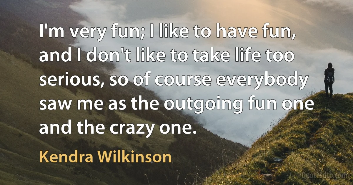 I'm very fun; I like to have fun, and I don't like to take life too serious, so of course everybody saw me as the outgoing fun one and the crazy one. (Kendra Wilkinson)