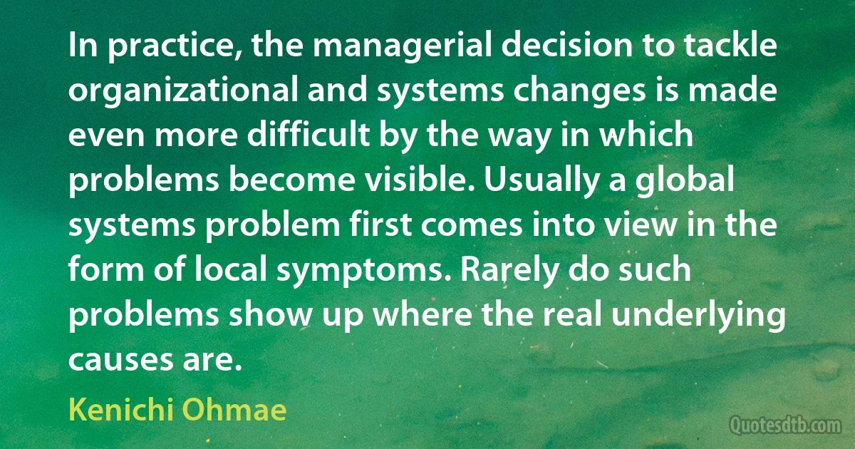 In practice, the managerial decision to tackle organizational and systems changes is made even more difficult by the way in which problems become visible. Usually a global systems problem first comes into view in the form of local symptoms. Rarely do such problems show up where the real underlying causes are. (Kenichi Ohmae)