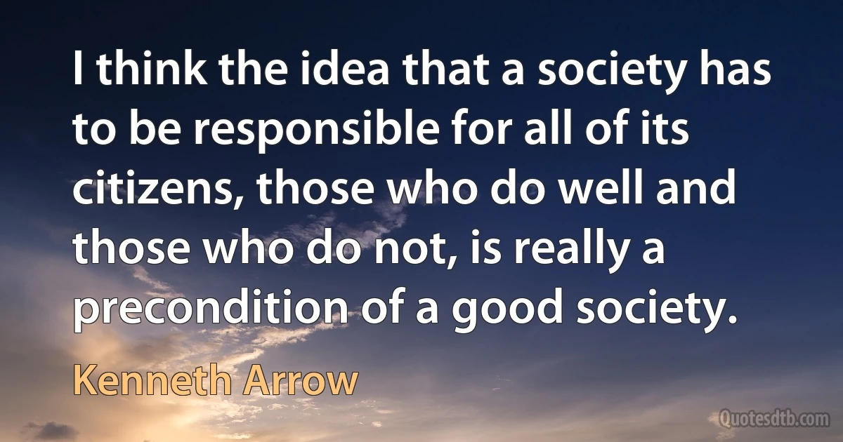 I think the idea that a society has to be responsible for all of its citizens, those who do well and those who do not, is really a precondition of a good society. (Kenneth Arrow)