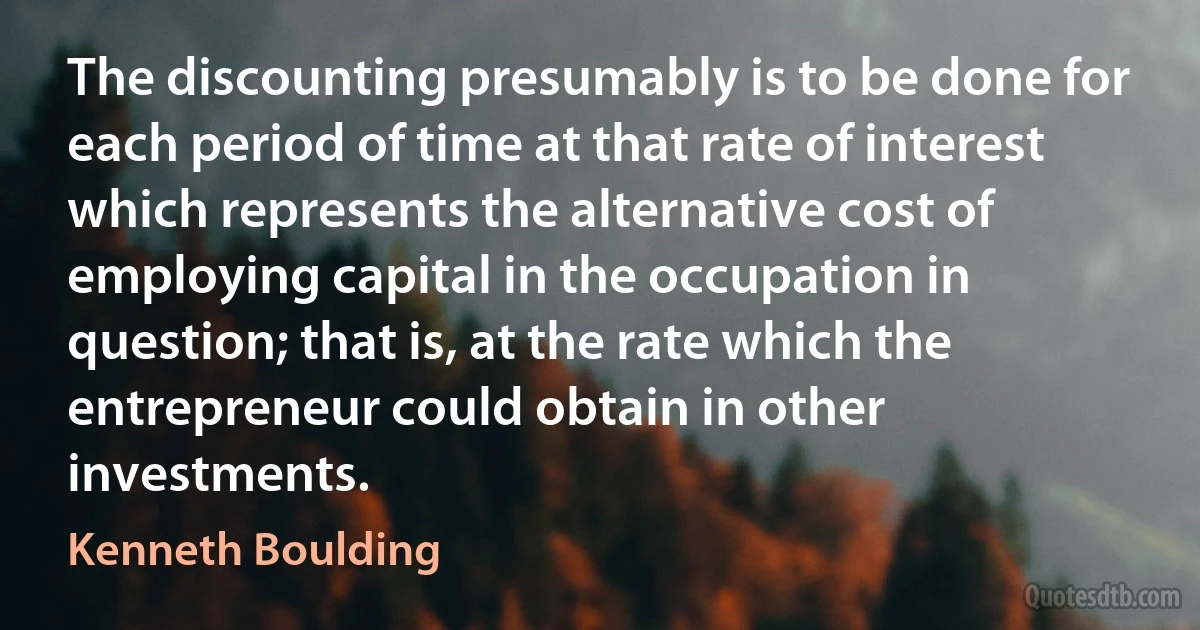 The discounting presumably is to be done for each period of time at that rate of interest which represents the alternative cost of employing capital in the occupation in question; that is, at the rate which the entrepreneur could obtain in other investments. (Kenneth Boulding)