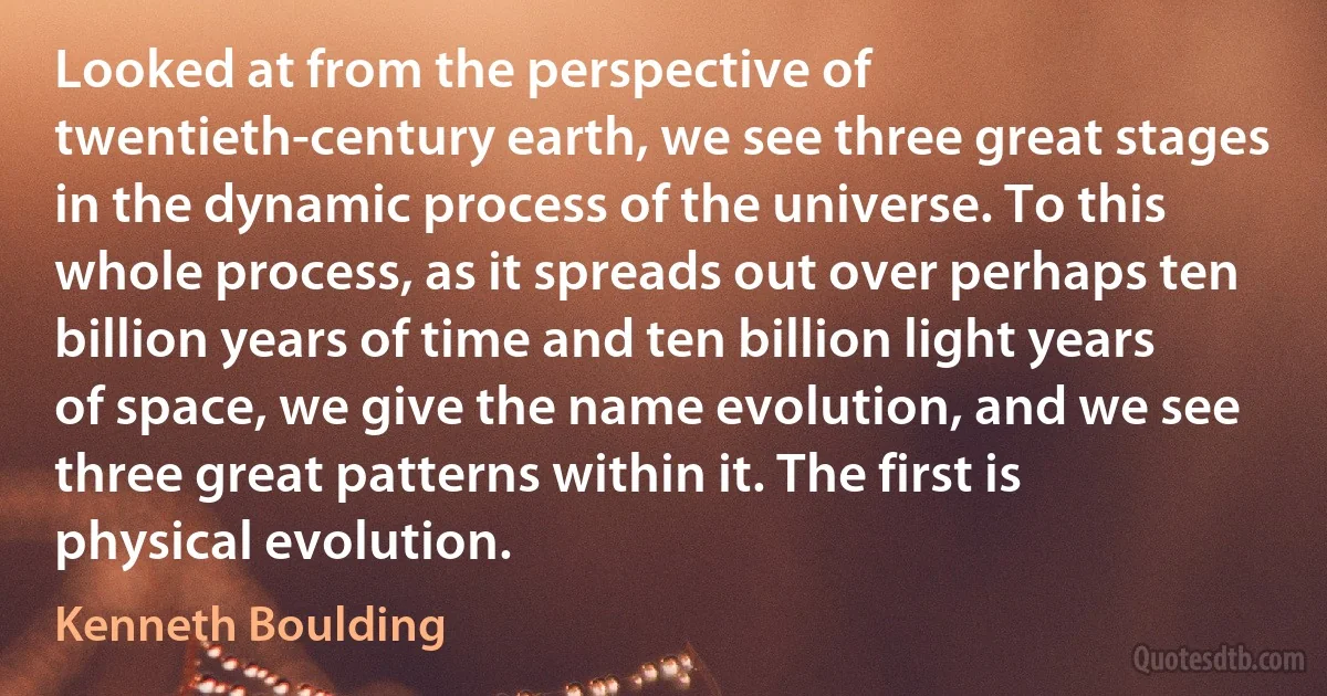 Looked at from the perspective of twentieth-century earth, we see three great stages in the dynamic process of the universe. To this whole process, as it spreads out over perhaps ten billion years of time and ten billion light years of space, we give the name evolution, and we see three great patterns within it. The first is physical evolution. (Kenneth Boulding)