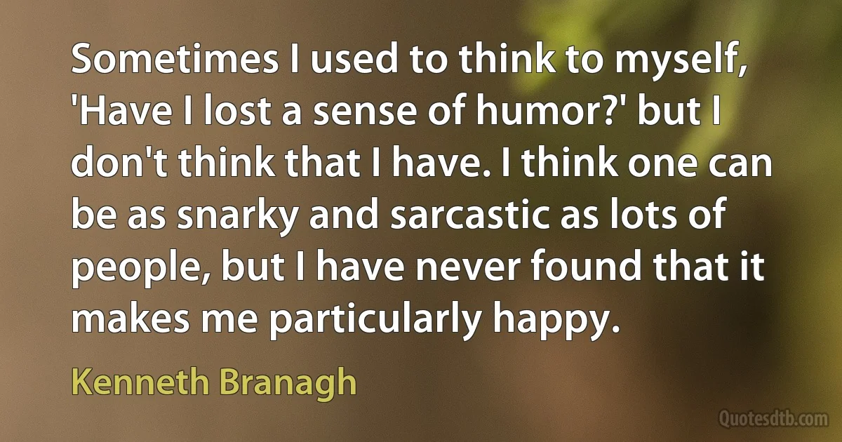 Sometimes I used to think to myself, 'Have I lost a sense of humor?' but I don't think that I have. I think one can be as snarky and sarcastic as lots of people, but I have never found that it makes me particularly happy. (Kenneth Branagh)