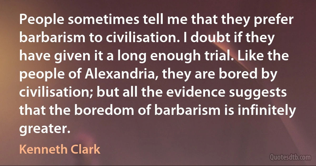 People sometimes tell me that they prefer barbarism to civilisation. I doubt if they have given it a long enough trial. Like the people of Alexandria, they are bored by civilisation; but all the evidence suggests that the boredom of barbarism is infinitely greater. (Kenneth Clark)