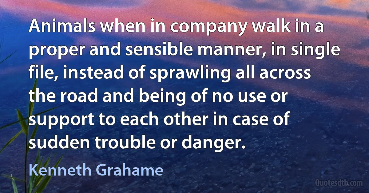 Animals when in company walk in a proper and sensible manner, in single file, instead of sprawling all across the road and being of no use or support to each other in case of sudden trouble or danger. (Kenneth Grahame)