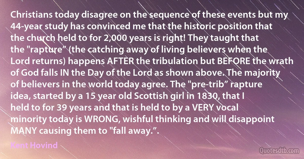 Christians today disagree on the sequence of these events but my 44-year study has convinced me that the historic position that the church held to for 2,000 years is right! They taught that the "rapture” (the catching away of living believers when the Lord returns) happens AFTER the tribulation but BEFORE the wrath of God falls IN the Day of the Lord as shown above. The majority of believers in the world today agree. The "pre-trib” rapture idea, started by a 15 year old Scottish girl in 1830, that I held to for 39 years and that is held to by a VERY vocal minority today is WRONG, wishful thinking and will disappoint MANY causing them to "fall away.”. (Kent Hovind)