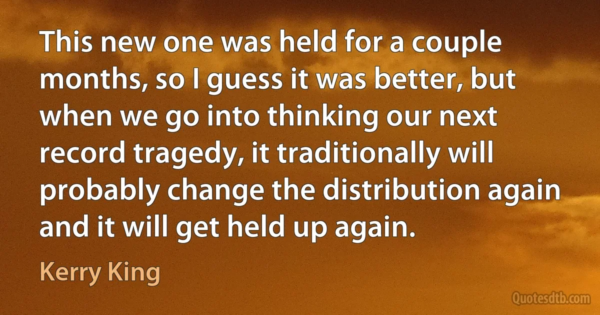 This new one was held for a couple months, so I guess it was better, but when we go into thinking our next record tragedy, it traditionally will probably change the distribution again and it will get held up again. (Kerry King)