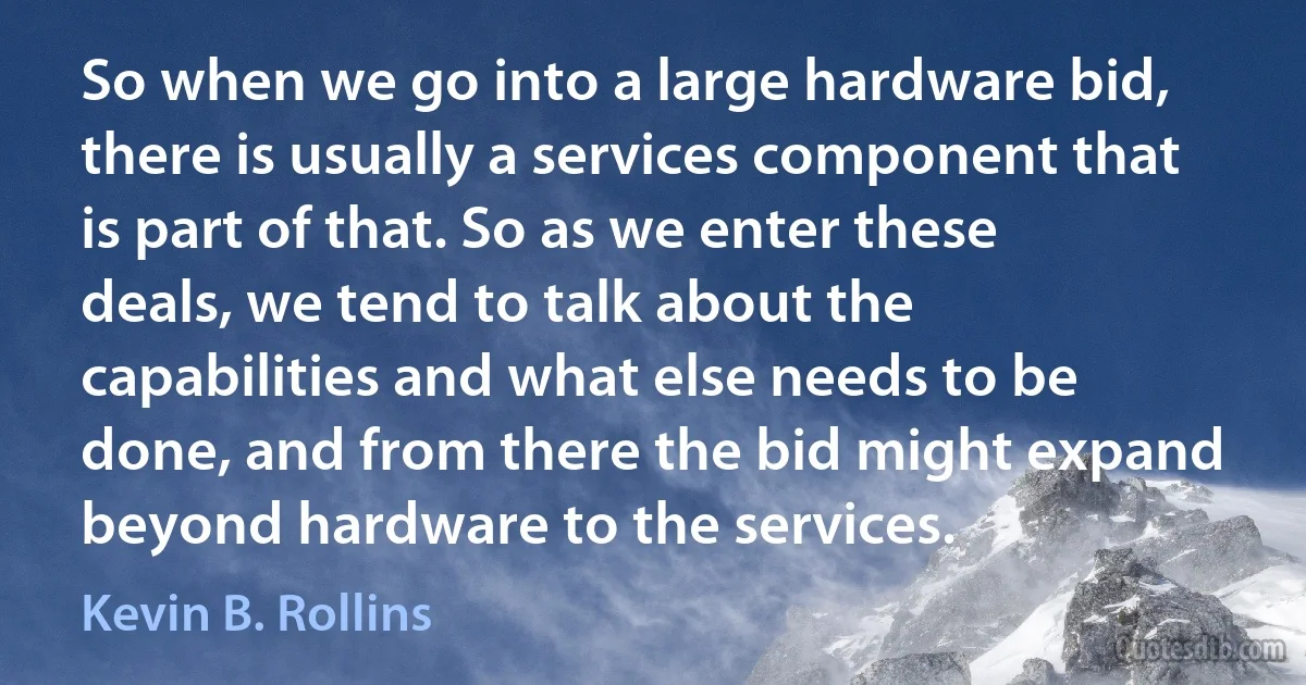 So when we go into a large hardware bid, there is usually a services component that is part of that. So as we enter these deals, we tend to talk about the capabilities and what else needs to be done, and from there the bid might expand beyond hardware to the services. (Kevin B. Rollins)