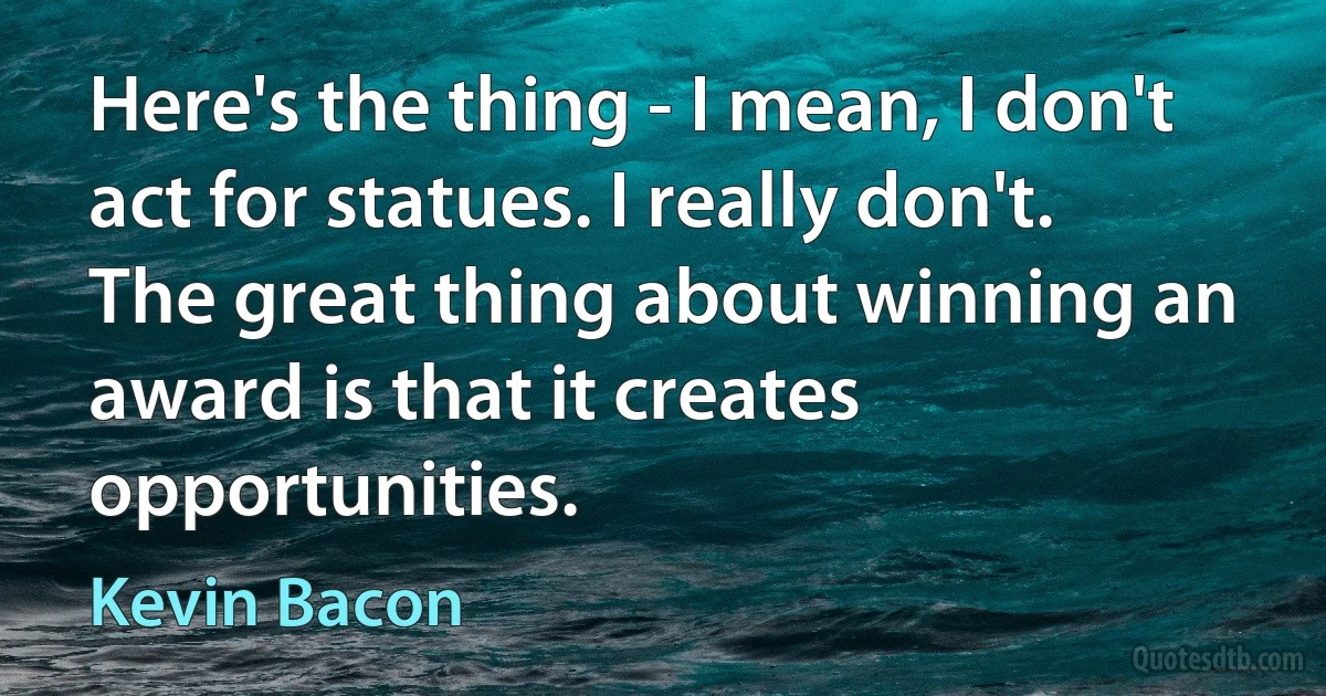 Here's the thing - I mean, I don't act for statues. I really don't. The great thing about winning an award is that it creates opportunities. (Kevin Bacon)