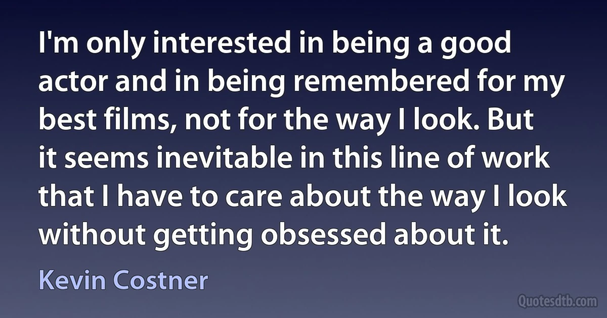 I'm only interested in being a good actor and in being remembered for my best films, not for the way I look. But it seems inevitable in this line of work that I have to care about the way I look without getting obsessed about it. (Kevin Costner)