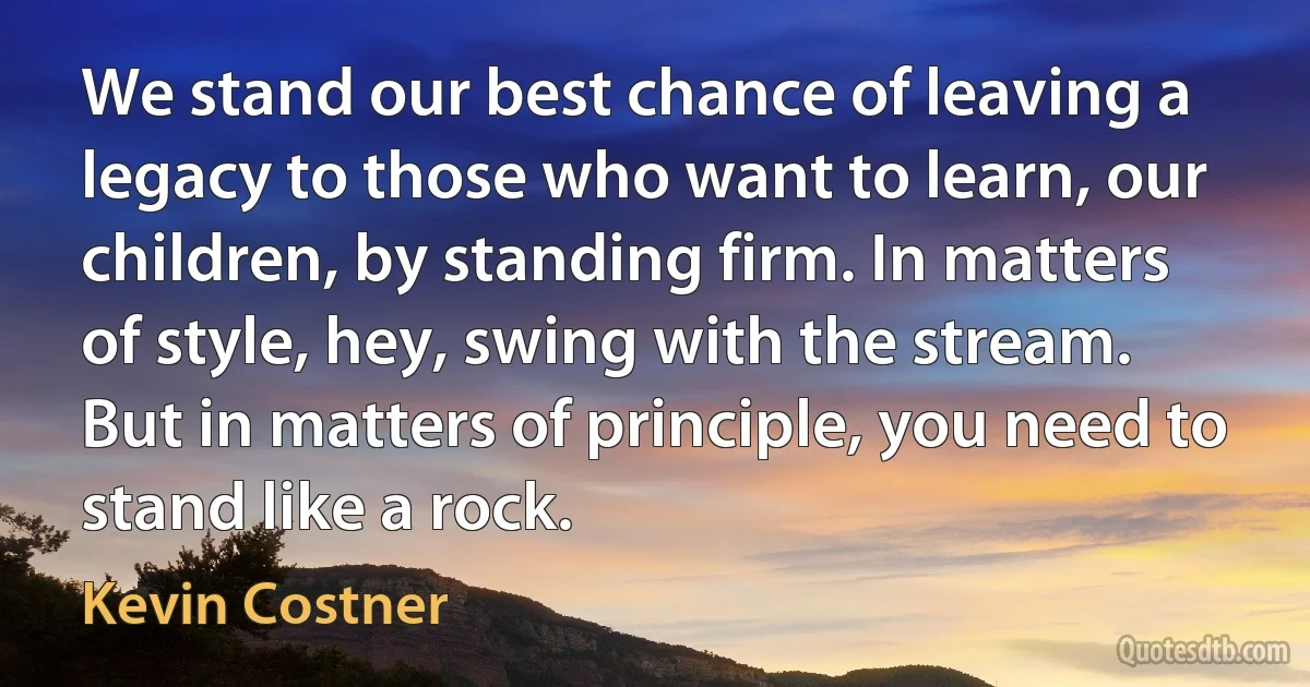 We stand our best chance of leaving a legacy to those who want to learn, our children, by standing firm. In matters of style, hey, swing with the stream. But in matters of principle, you need to stand like a rock. (Kevin Costner)