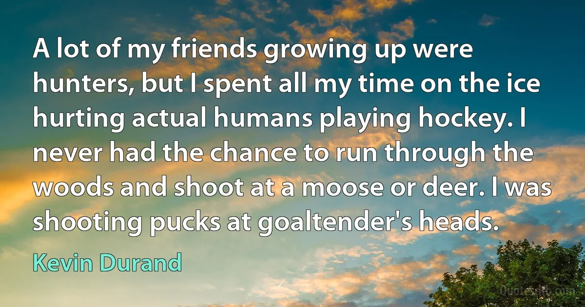 A lot of my friends growing up were hunters, but I spent all my time on the ice hurting actual humans playing hockey. I never had the chance to run through the woods and shoot at a moose or deer. I was shooting pucks at goaltender's heads. (Kevin Durand)