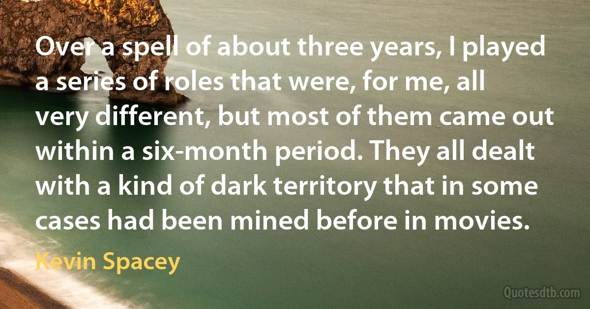 Over a spell of about three years, I played a series of roles that were, for me, all very different, but most of them came out within a six-month period. They all dealt with a kind of dark territory that in some cases had been mined before in movies. (Kevin Spacey)