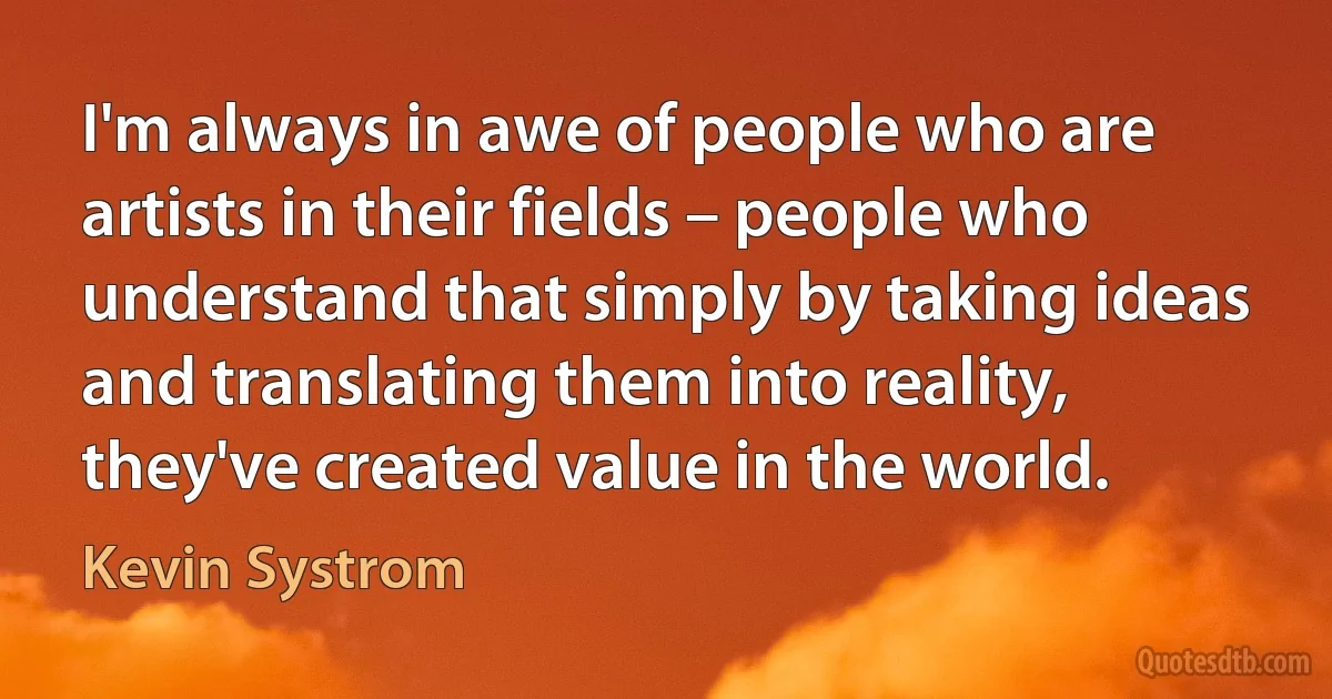 I'm always in awe of people who are artists in their fields – people who understand that simply by taking ideas and translating them into reality, they've created value in the world. (Kevin Systrom)