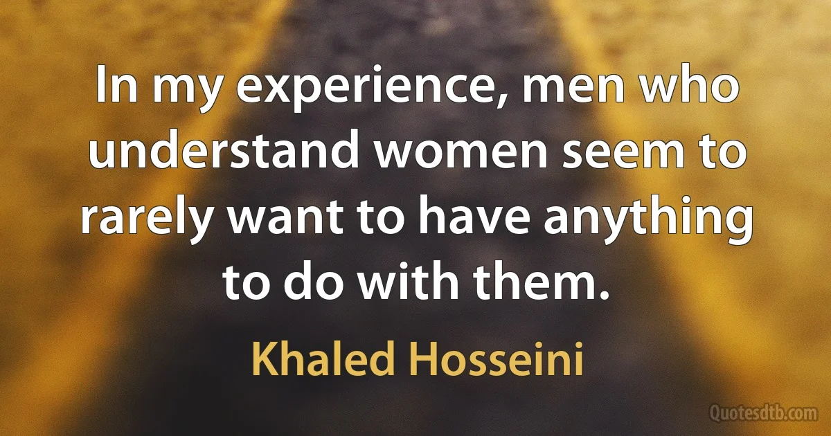 In my experience, men who understand women seem to rarely want to have anything to do with them. (Khaled Hosseini)