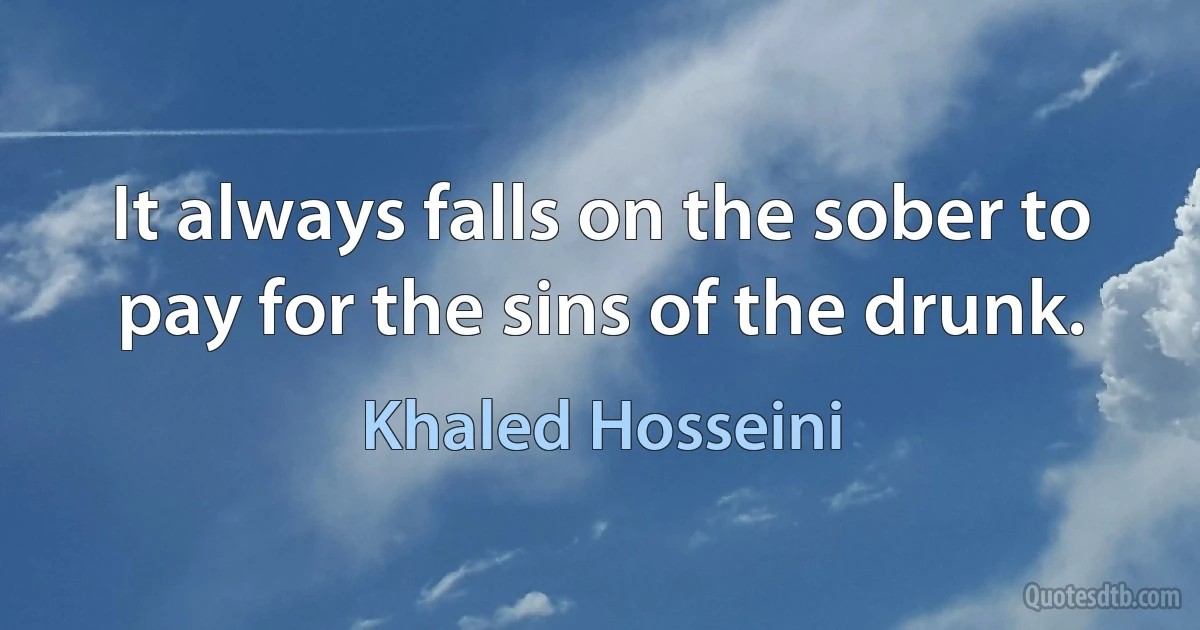 It always falls on the sober to pay for the sins of the drunk. (Khaled Hosseini)