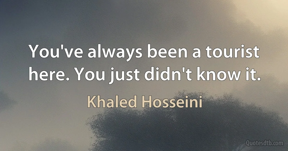 You've always been a tourist here. You just didn't know it. (Khaled Hosseini)